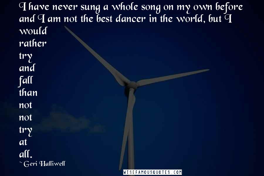 Geri Halliwell Quotes: I have never sung a whole song on my own before and I am not the best dancer in the world, but I would rather try and fall than not not try at all.