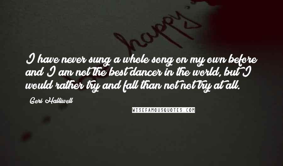 Geri Halliwell Quotes: I have never sung a whole song on my own before and I am not the best dancer in the world, but I would rather try and fall than not not try at all.