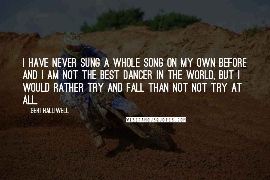 Geri Halliwell Quotes: I have never sung a whole song on my own before and I am not the best dancer in the world, but I would rather try and fall than not not try at all.