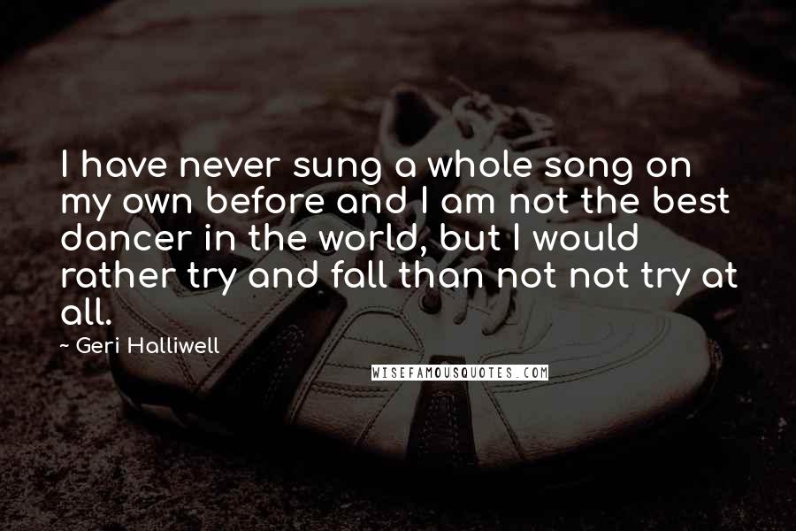 Geri Halliwell Quotes: I have never sung a whole song on my own before and I am not the best dancer in the world, but I would rather try and fall than not not try at all.