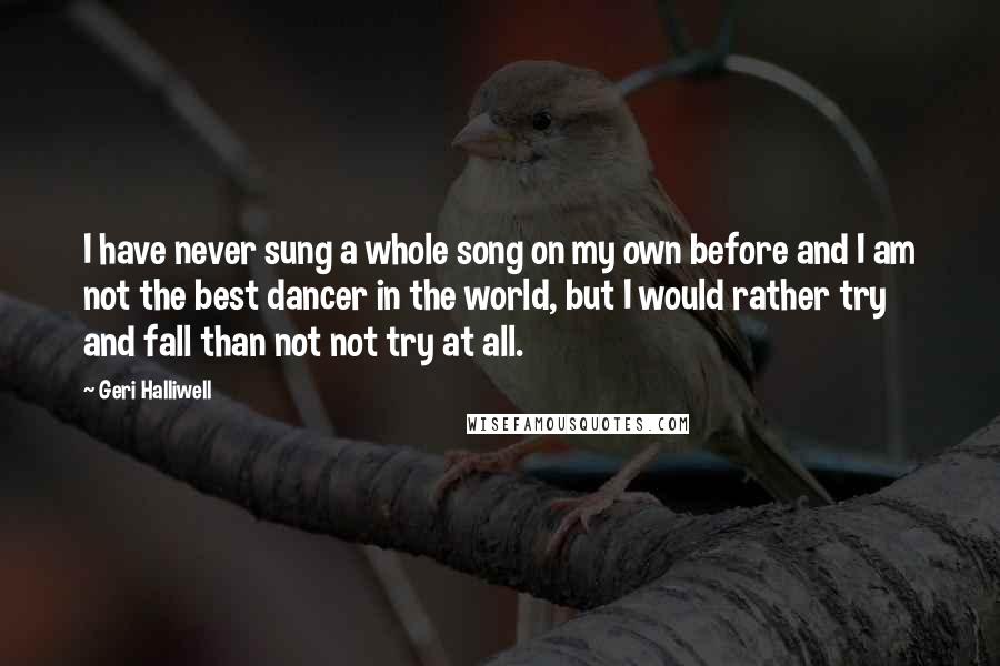 Geri Halliwell Quotes: I have never sung a whole song on my own before and I am not the best dancer in the world, but I would rather try and fall than not not try at all.
