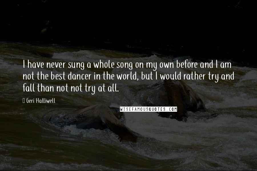 Geri Halliwell Quotes: I have never sung a whole song on my own before and I am not the best dancer in the world, but I would rather try and fall than not not try at all.