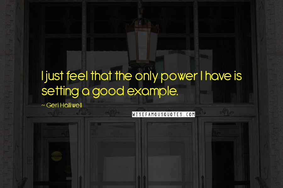 Geri Halliwell Quotes: I just feel that the only power I have is setting a good example.