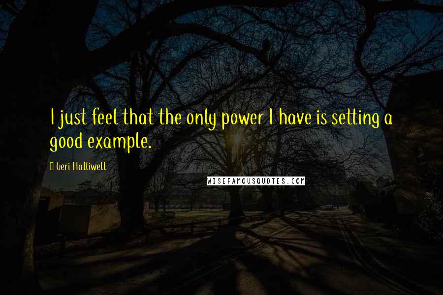 Geri Halliwell Quotes: I just feel that the only power I have is setting a good example.