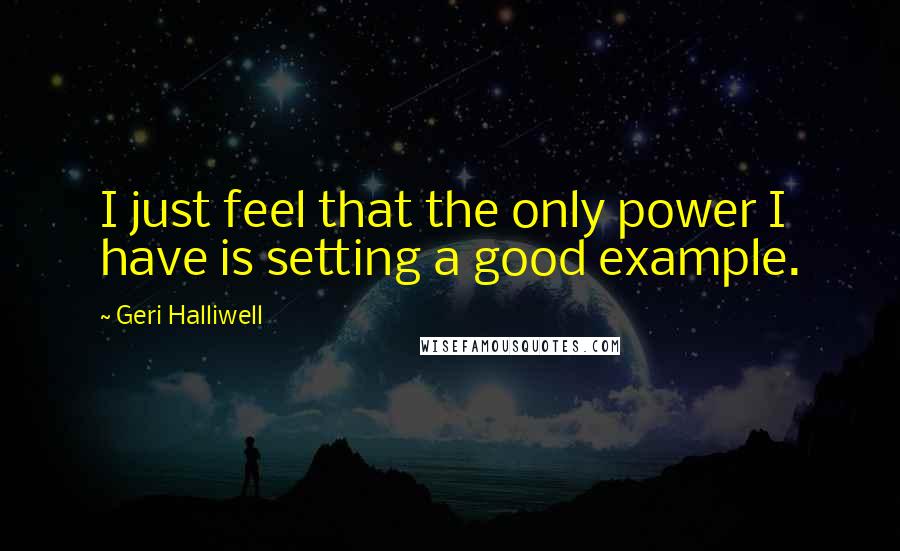 Geri Halliwell Quotes: I just feel that the only power I have is setting a good example.