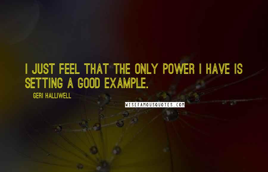 Geri Halliwell Quotes: I just feel that the only power I have is setting a good example.