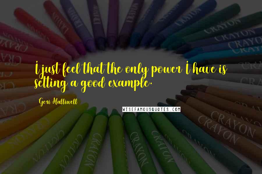 Geri Halliwell Quotes: I just feel that the only power I have is setting a good example.