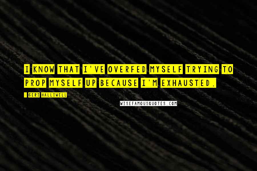 Geri Halliwell Quotes: I know that I've overfed myself trying to prop myself up because I'm exhausted.