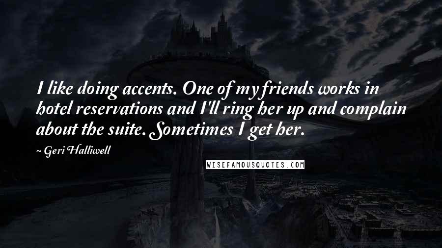 Geri Halliwell Quotes: I like doing accents. One of my friends works in hotel reservations and I'll ring her up and complain about the suite. Sometimes I get her.