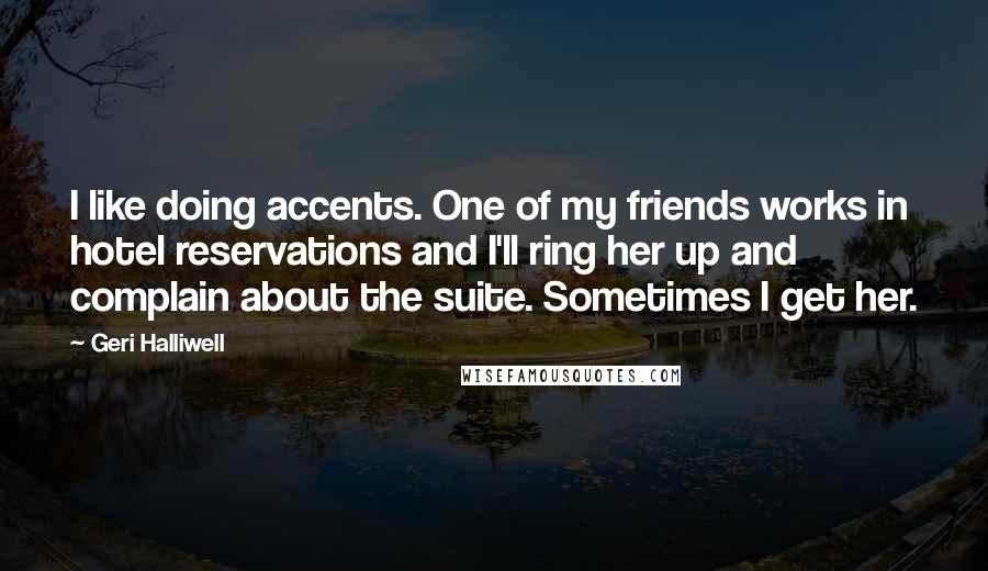 Geri Halliwell Quotes: I like doing accents. One of my friends works in hotel reservations and I'll ring her up and complain about the suite. Sometimes I get her.