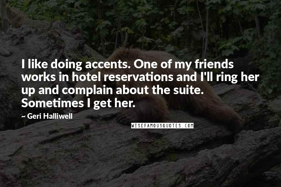 Geri Halliwell Quotes: I like doing accents. One of my friends works in hotel reservations and I'll ring her up and complain about the suite. Sometimes I get her.