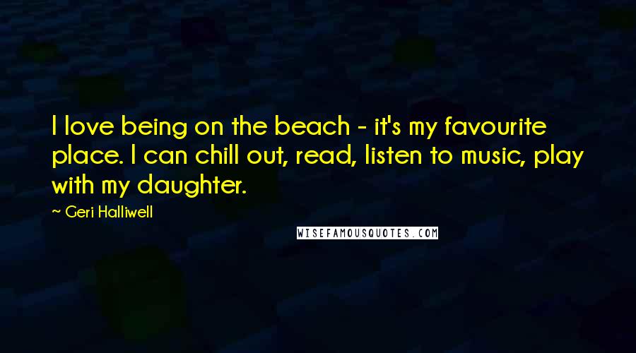 Geri Halliwell Quotes: I love being on the beach - it's my favourite place. I can chill out, read, listen to music, play with my daughter.