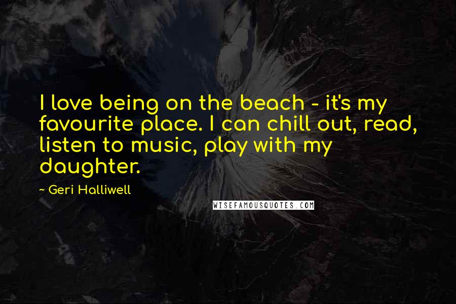 Geri Halliwell Quotes: I love being on the beach - it's my favourite place. I can chill out, read, listen to music, play with my daughter.