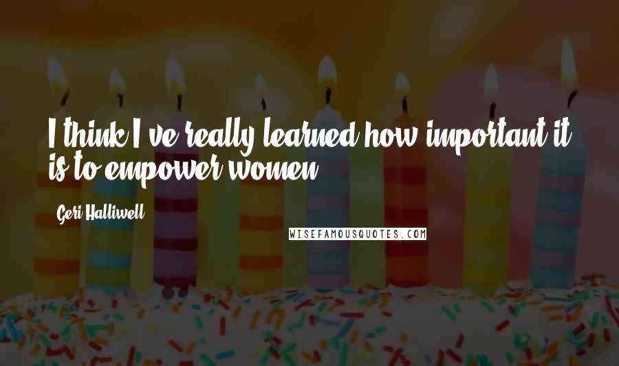 Geri Halliwell Quotes: I think I've really learned how important it is to empower women.