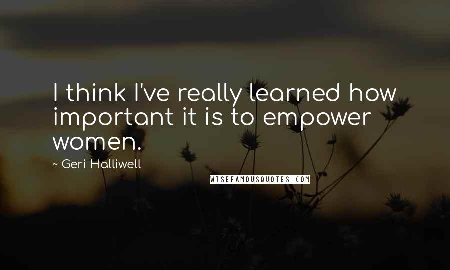 Geri Halliwell Quotes: I think I've really learned how important it is to empower women.