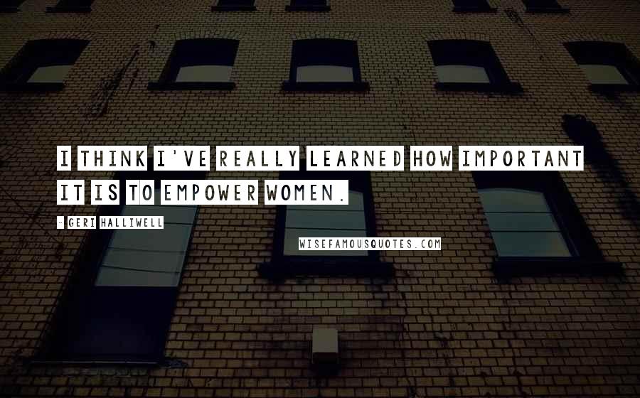 Geri Halliwell Quotes: I think I've really learned how important it is to empower women.