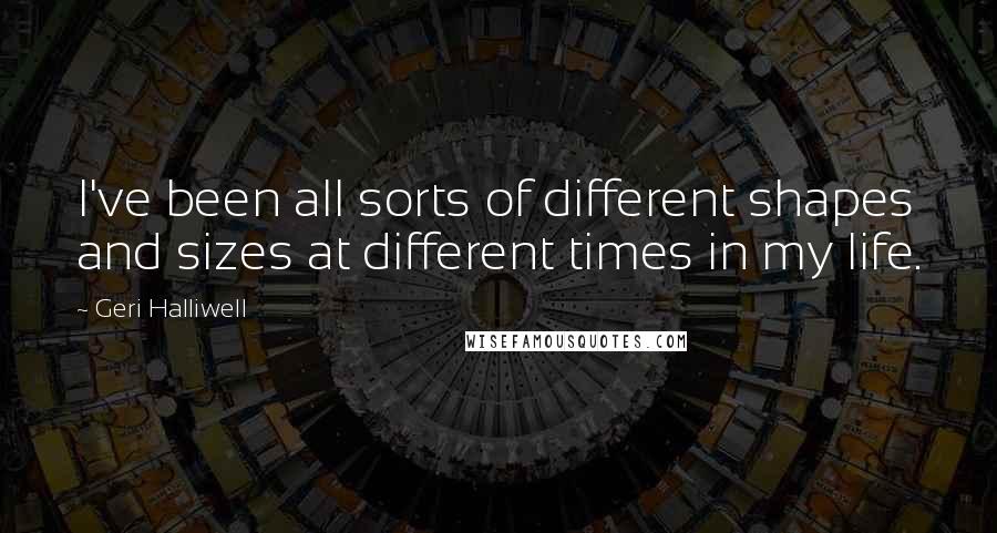 Geri Halliwell Quotes: I've been all sorts of different shapes and sizes at different times in my life.