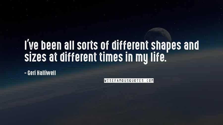 Geri Halliwell Quotes: I've been all sorts of different shapes and sizes at different times in my life.