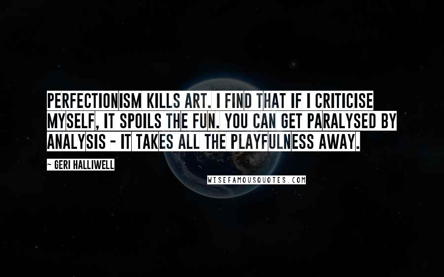 Geri Halliwell Quotes: Perfectionism kills art. I find that if I criticise myself, it spoils the fun. You can get paralysed by analysis - it takes all the playfulness away.