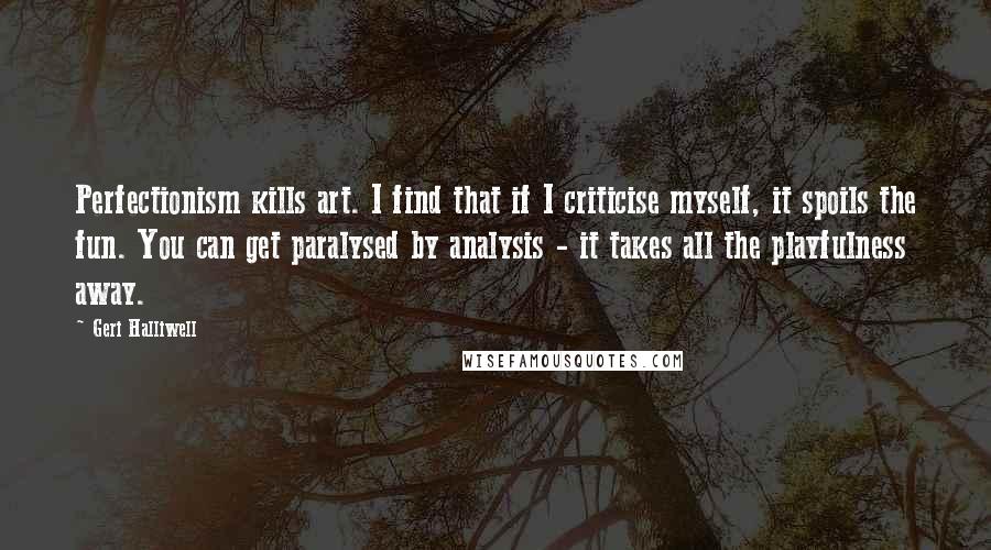 Geri Halliwell Quotes: Perfectionism kills art. I find that if I criticise myself, it spoils the fun. You can get paralysed by analysis - it takes all the playfulness away.