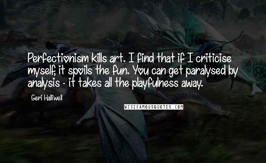 Geri Halliwell Quotes: Perfectionism kills art. I find that if I criticise myself, it spoils the fun. You can get paralysed by analysis - it takes all the playfulness away.