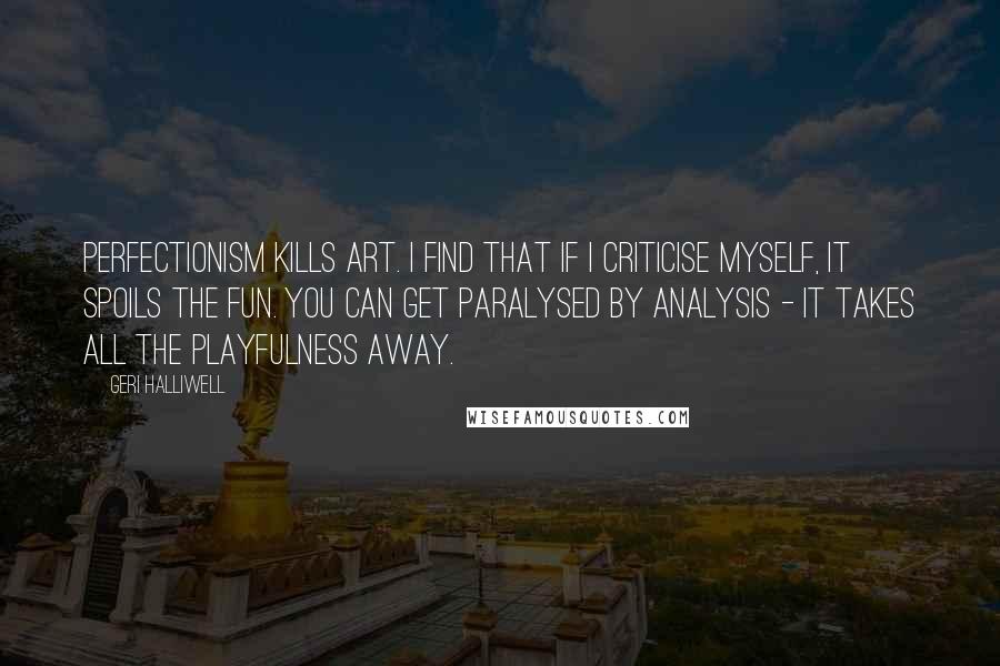 Geri Halliwell Quotes: Perfectionism kills art. I find that if I criticise myself, it spoils the fun. You can get paralysed by analysis - it takes all the playfulness away.