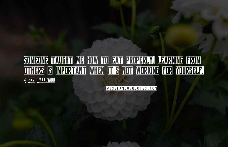 Geri Halliwell Quotes: Someone taught me how to eat properly. Learning from others is important when it's not working for yourself.