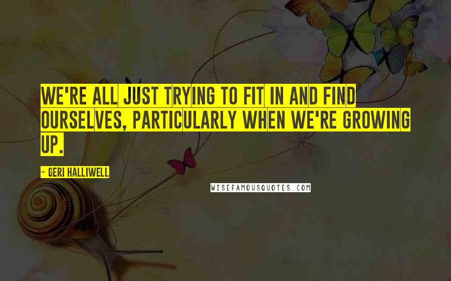 Geri Halliwell Quotes: We're all just trying to fit in and find ourselves, particularly when we're growing up.