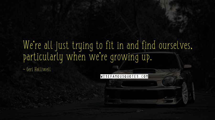 Geri Halliwell Quotes: We're all just trying to fit in and find ourselves, particularly when we're growing up.