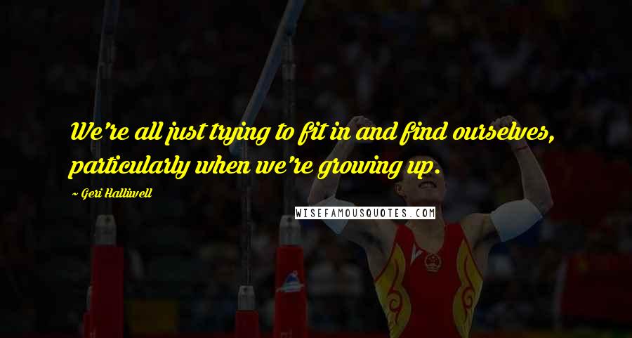 Geri Halliwell Quotes: We're all just trying to fit in and find ourselves, particularly when we're growing up.