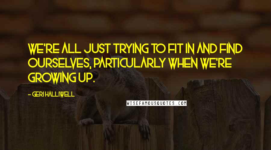 Geri Halliwell Quotes: We're all just trying to fit in and find ourselves, particularly when we're growing up.