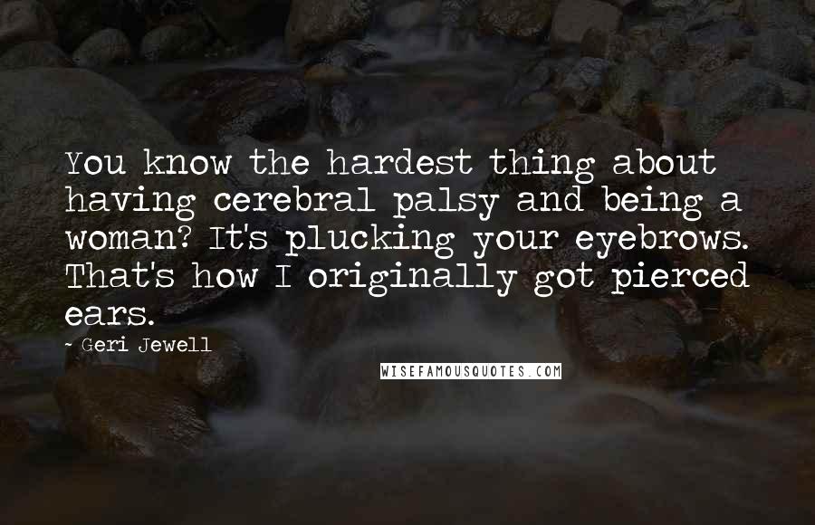 Geri Jewell Quotes: You know the hardest thing about having cerebral palsy and being a woman? It's plucking your eyebrows. That's how I originally got pierced ears.