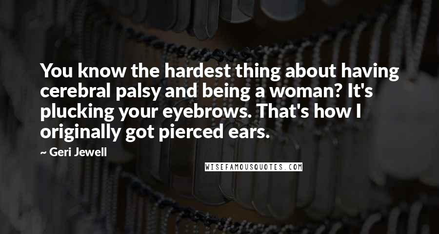 Geri Jewell Quotes: You know the hardest thing about having cerebral palsy and being a woman? It's plucking your eyebrows. That's how I originally got pierced ears.