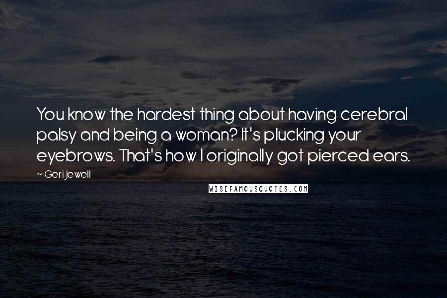 Geri Jewell Quotes: You know the hardest thing about having cerebral palsy and being a woman? It's plucking your eyebrows. That's how I originally got pierced ears.