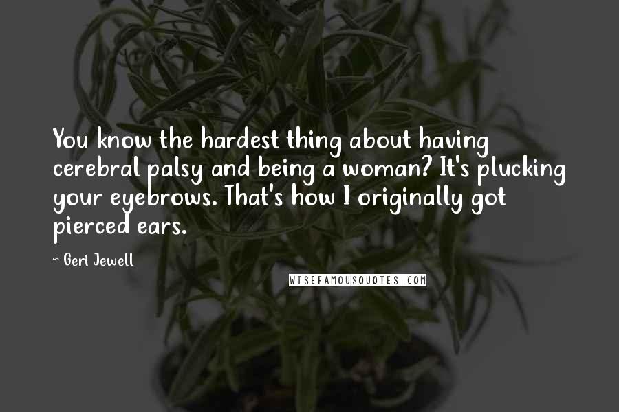 Geri Jewell Quotes: You know the hardest thing about having cerebral palsy and being a woman? It's plucking your eyebrows. That's how I originally got pierced ears.