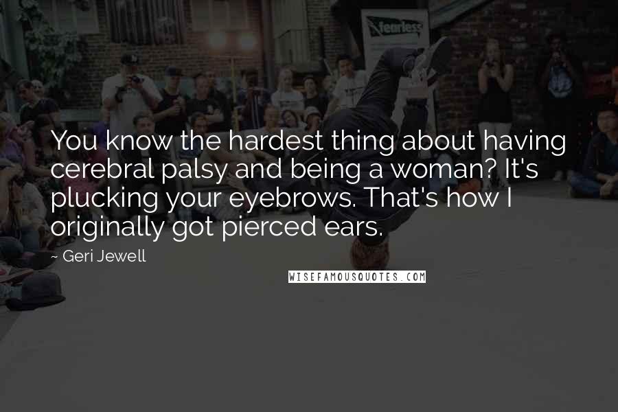 Geri Jewell Quotes: You know the hardest thing about having cerebral palsy and being a woman? It's plucking your eyebrows. That's how I originally got pierced ears.