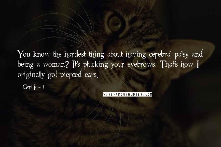 Geri Jewell Quotes: You know the hardest thing about having cerebral palsy and being a woman? It's plucking your eyebrows. That's how I originally got pierced ears.