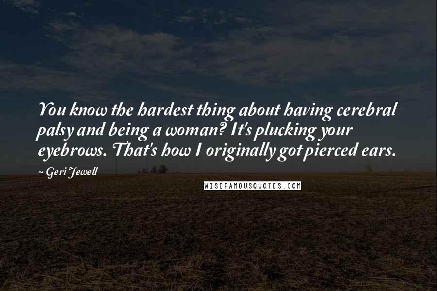 Geri Jewell Quotes: You know the hardest thing about having cerebral palsy and being a woman? It's plucking your eyebrows. That's how I originally got pierced ears.