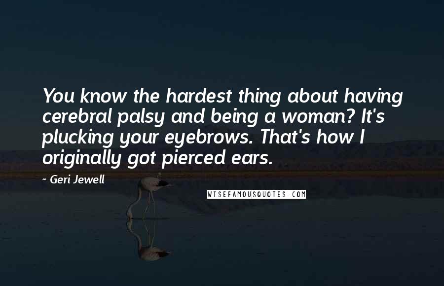 Geri Jewell Quotes: You know the hardest thing about having cerebral palsy and being a woman? It's plucking your eyebrows. That's how I originally got pierced ears.