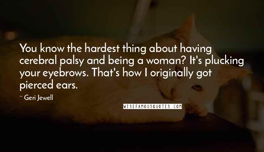 Geri Jewell Quotes: You know the hardest thing about having cerebral palsy and being a woman? It's plucking your eyebrows. That's how I originally got pierced ears.