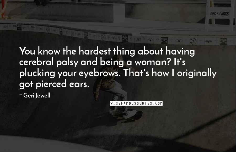 Geri Jewell Quotes: You know the hardest thing about having cerebral palsy and being a woman? It's plucking your eyebrows. That's how I originally got pierced ears.