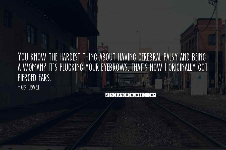 Geri Jewell Quotes: You know the hardest thing about having cerebral palsy and being a woman? It's plucking your eyebrows. That's how I originally got pierced ears.