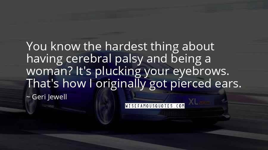 Geri Jewell Quotes: You know the hardest thing about having cerebral palsy and being a woman? It's plucking your eyebrows. That's how I originally got pierced ears.