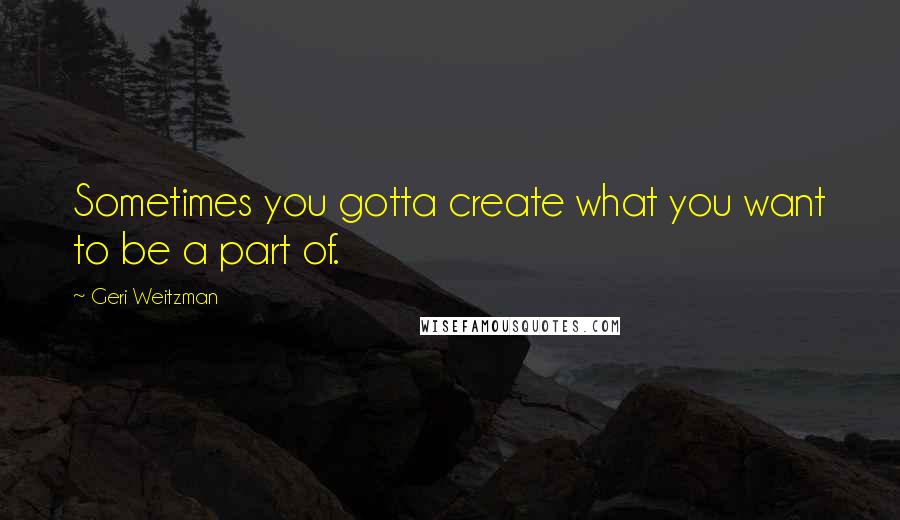 Geri Weitzman Quotes: Sometimes you gotta create what you want to be a part of.