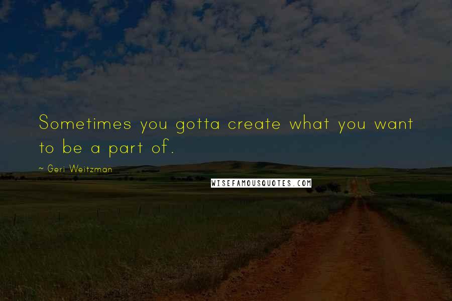 Geri Weitzman Quotes: Sometimes you gotta create what you want to be a part of.