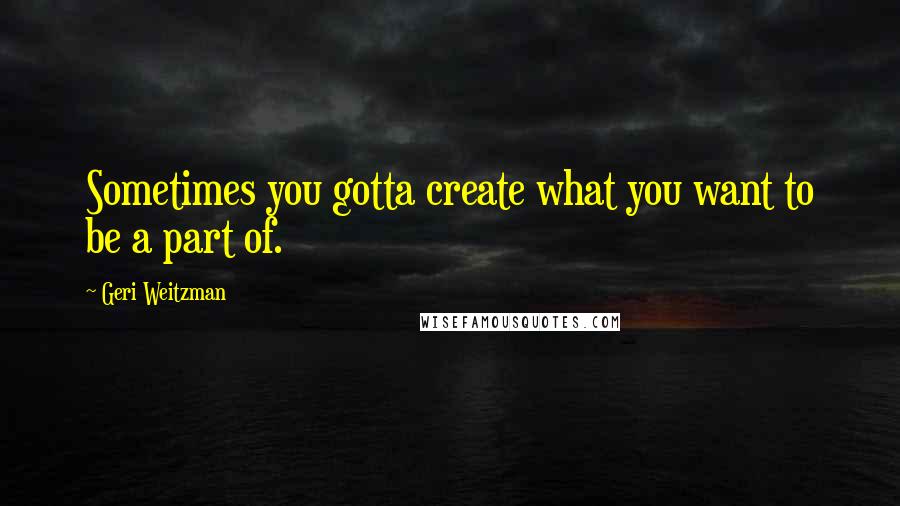 Geri Weitzman Quotes: Sometimes you gotta create what you want to be a part of.