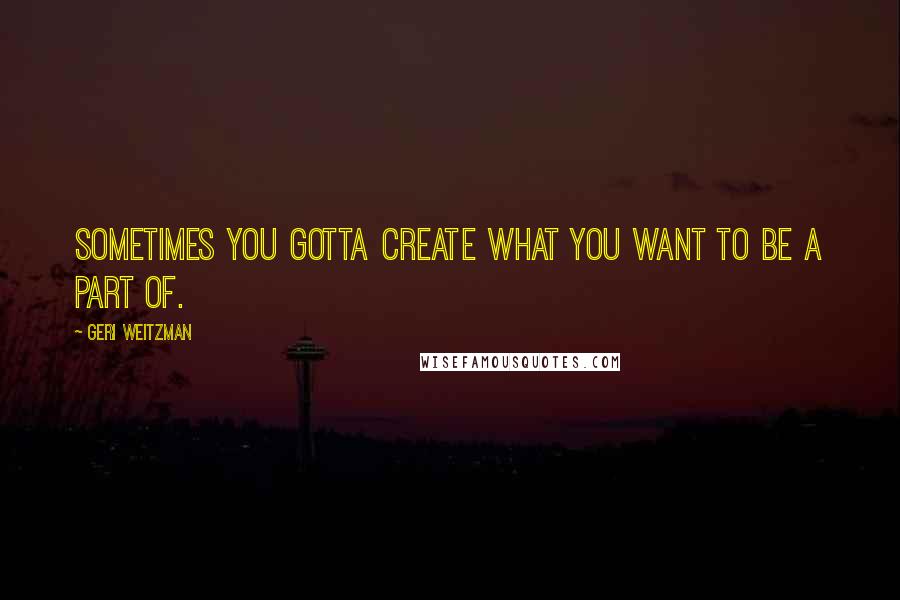 Geri Weitzman Quotes: Sometimes you gotta create what you want to be a part of.
