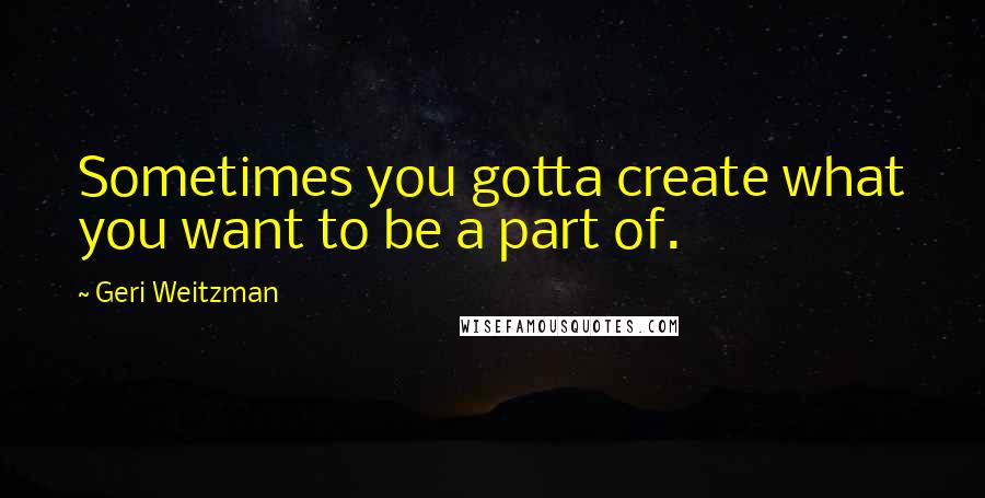 Geri Weitzman Quotes: Sometimes you gotta create what you want to be a part of.