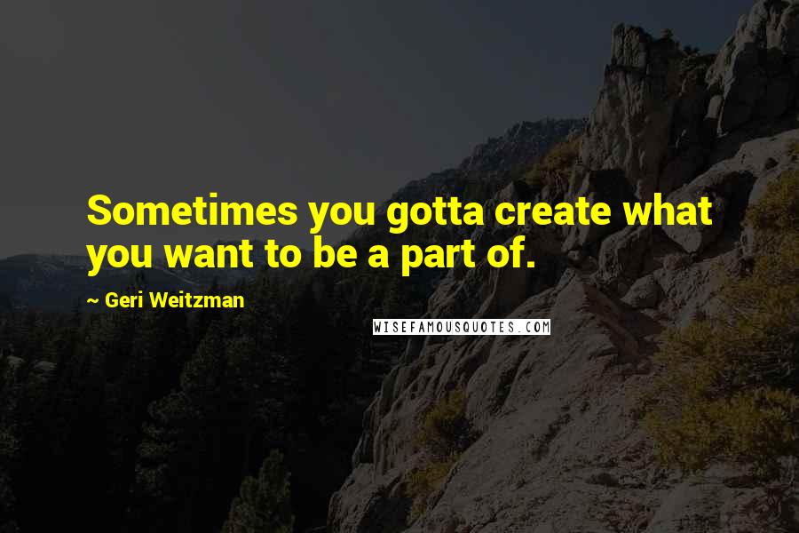 Geri Weitzman Quotes: Sometimes you gotta create what you want to be a part of.