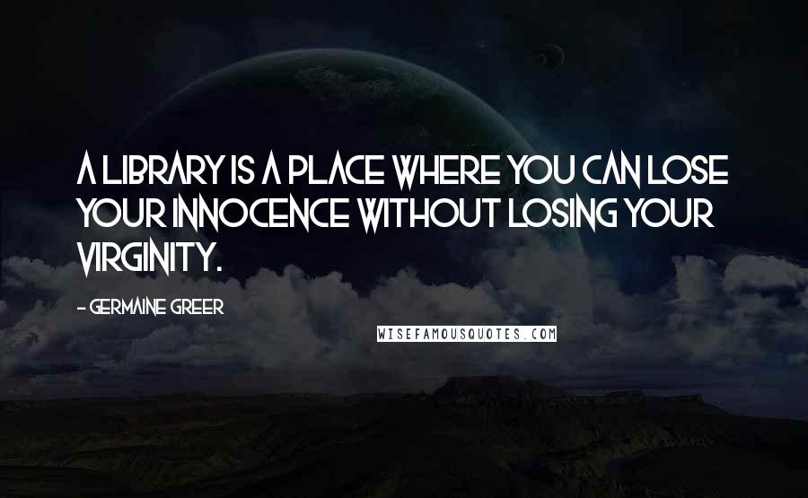 Germaine Greer Quotes: A library is a place where you can lose your innocence without losing your virginity.